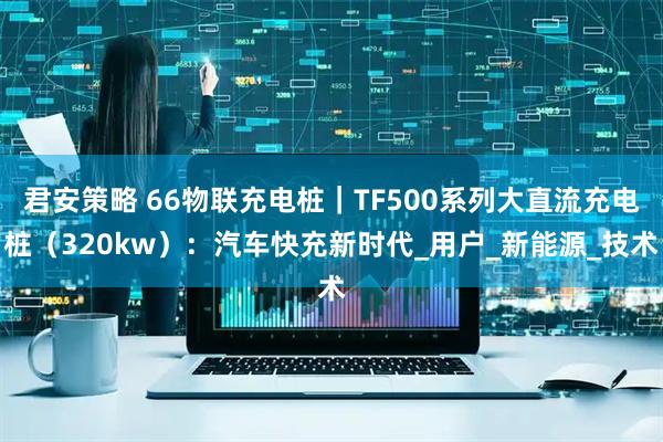 君安策略 66物联充电桩｜TF500系列大直流充电桩（320kw）：汽车快充新时代_用户_新能源_技术