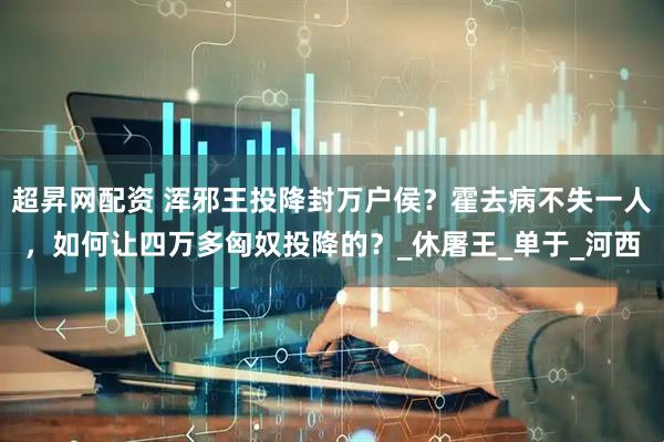 超昇网配资 浑邪王投降封万户侯？霍去病不失一人，如何让四万多匈奴投降的？_休屠王_单于_河西