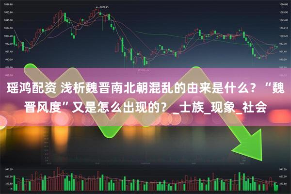 瑶鸿配资 浅析魏晋南北朝混乱的由来是什么？“魏晋风度”又是怎么出现的？_士族_现象_社会