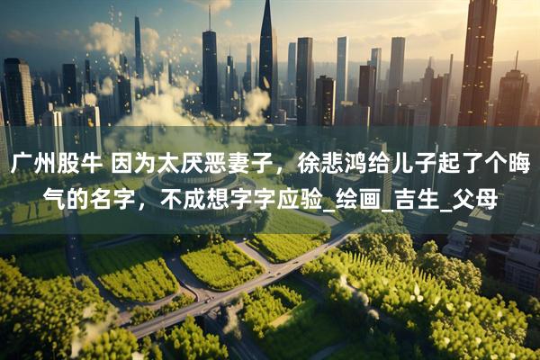 广州股牛 因为太厌恶妻子，徐悲鸿给儿子起了个晦气的名字，不成想字字应验_绘画_吉生_父母