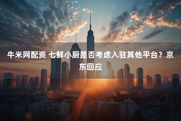 牛米网配资 七鲜小厨是否考虑入驻其他平台？京东回应