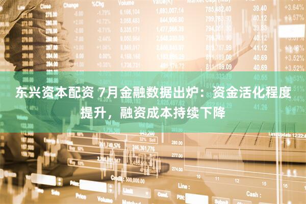 东兴资本配资 7月金融数据出炉：资金活化程度提升，融资成本持续下降