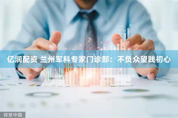 亿润配资 兰州军科专家门诊部：不负众望践初心