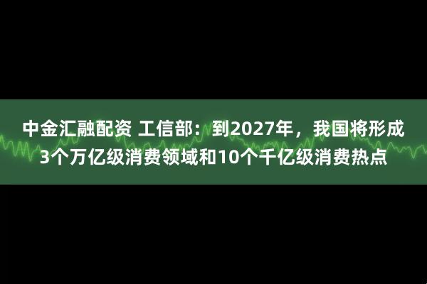 中金汇融配资 工信部：到2027年，我国将形成3个万亿级消费领域和10个千亿级消费热点