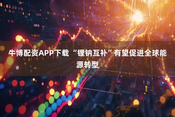 牛博配资APP下载 “锂钠互补”有望促进全球能源转型