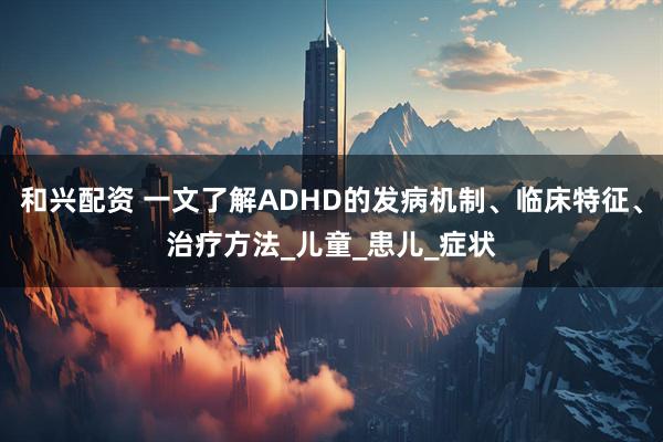 和兴配资 一文了解ADHD的发病机制、临床特征、治疗方法_儿童_患儿_症状