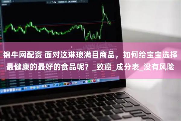 锦牛网配资 面对这琳琅满目商品，如何给宝宝选择最健康的最好的食品呢？_致癌_成分表_没有风险
