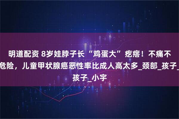 明道配资 8岁娃脖子长 “鸡蛋大” 疙瘩！不痛不痒更危险，儿童甲状腺癌恶性率比成人高太多_颈部_孩子_小宇