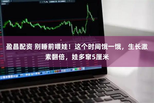 盈昌配资 别睡前喂娃！这个时间饿一饿，生长激素翻倍，娃多窜5厘米
